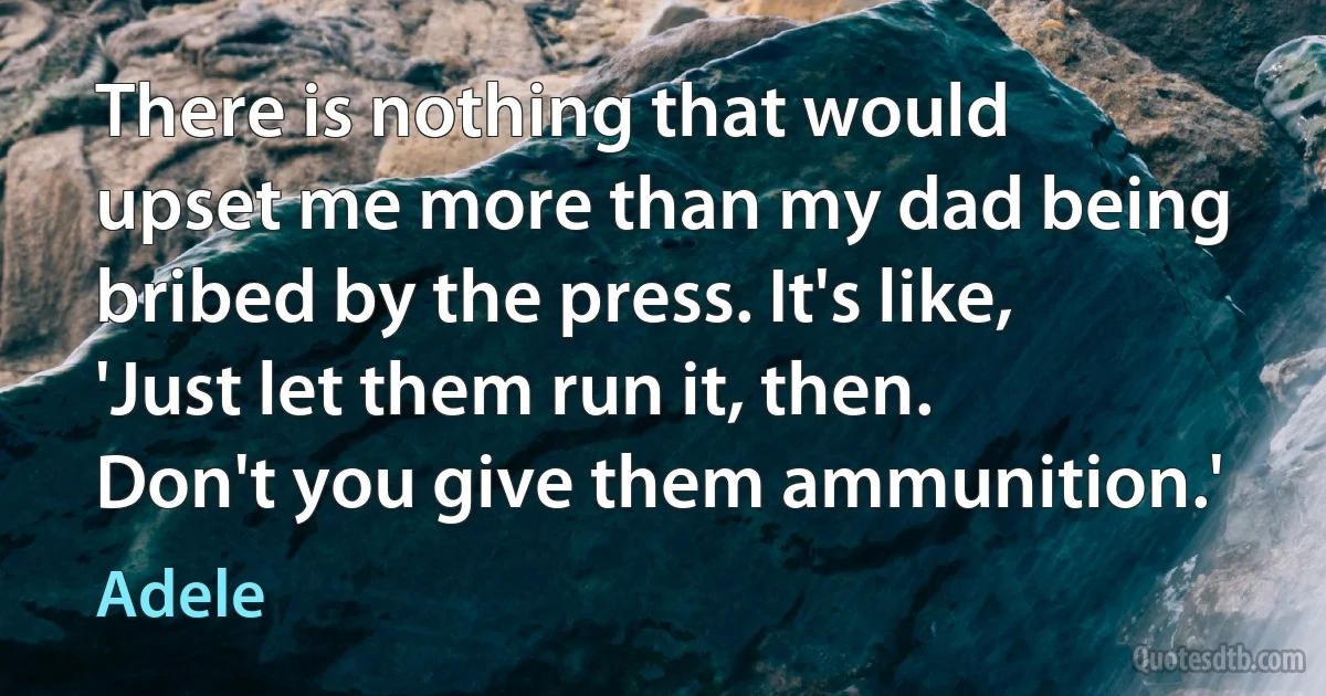 There is nothing that would upset me more than my dad being bribed by the press. It's like, 'Just let them run it, then. Don't you give them ammunition.' (Adele)