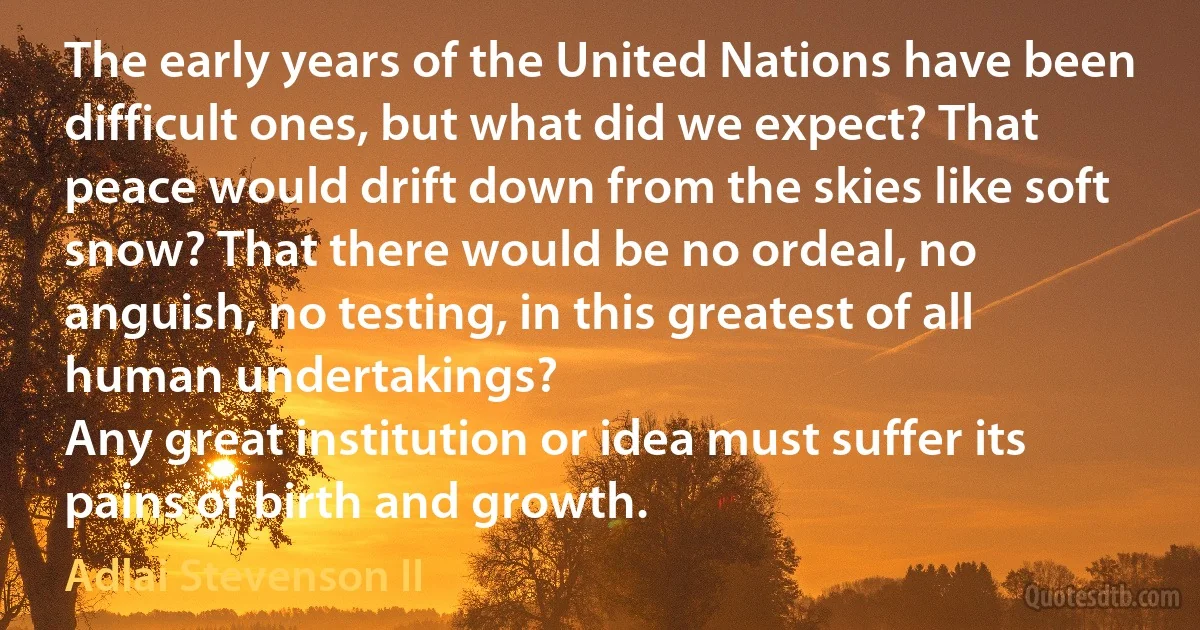 The early years of the United Nations have been difficult ones, but what did we expect? That peace would drift down from the skies like soft snow? That there would be no ordeal, no anguish, no testing, in this greatest of all human undertakings?
Any great institution or idea must suffer its pains of birth and growth. (Adlai Stevenson II)