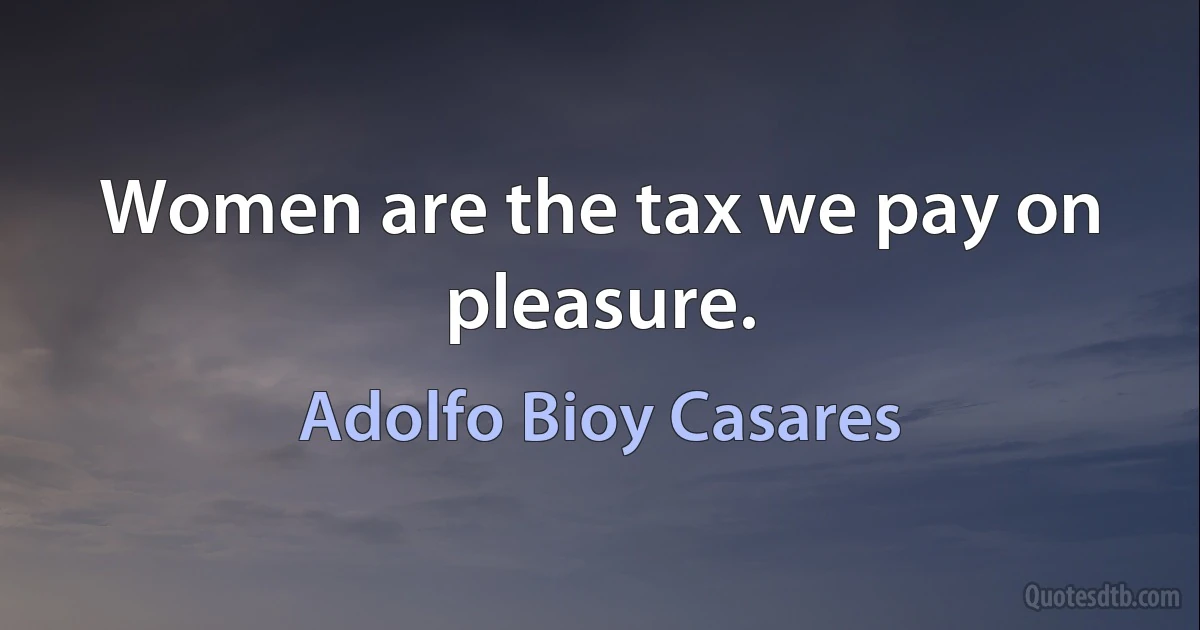 Women are the tax we pay on pleasure. (Adolfo Bioy Casares)