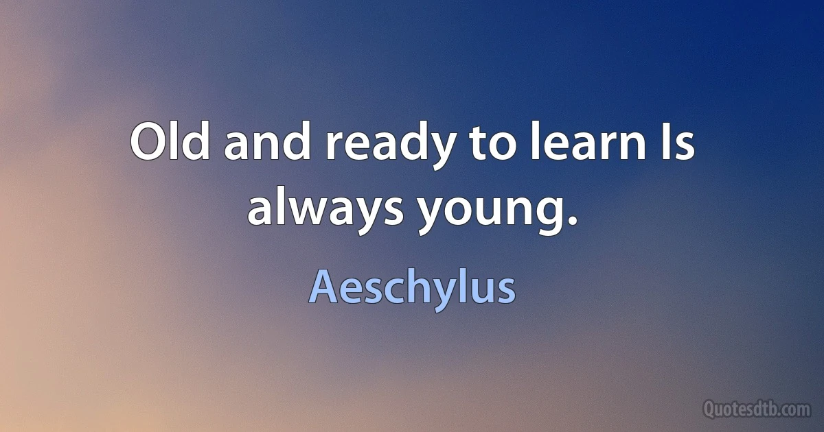 Old and ready to learn Is always young. (Aeschylus)