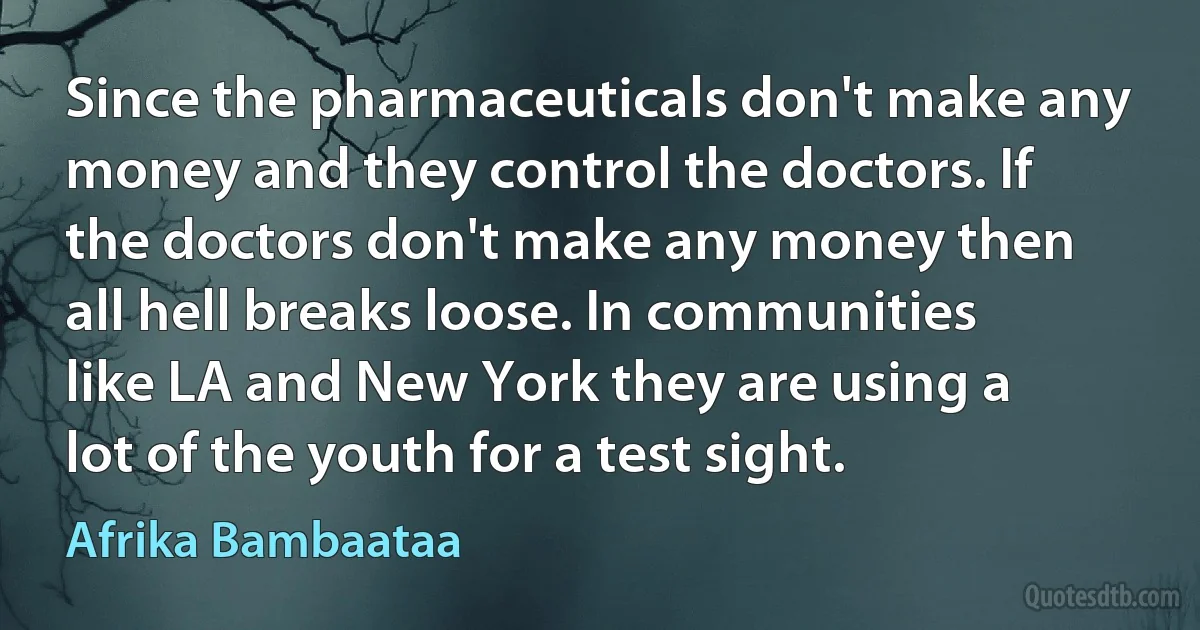 Since the pharmaceuticals don't make any money and they control the doctors. If the doctors don't make any money then all hell breaks loose. In communities like LA and New York they are using a lot of the youth for a test sight. (Afrika Bambaataa)