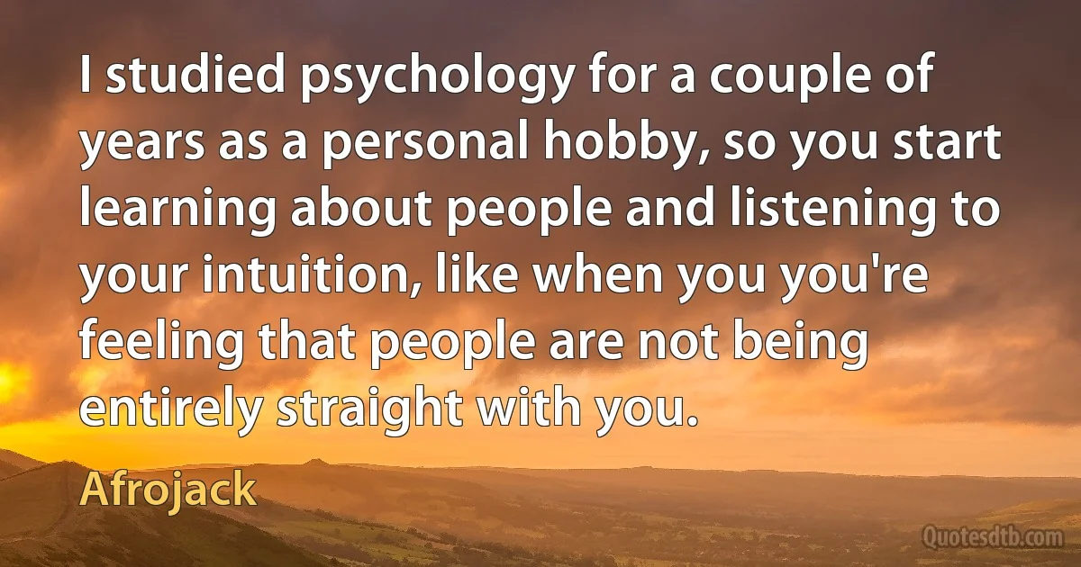 I studied psychology for a couple of years as a personal hobby, so you start learning about people and listening to your intuition, like when you you're feeling that people are not being entirely straight with you. (Afrojack)