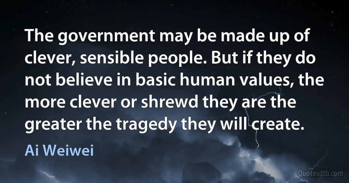 The government may be made up of clever, sensible people. But if they do not believe in basic human values, the more clever or shrewd they are the greater the tragedy they will create. (Ai Weiwei)