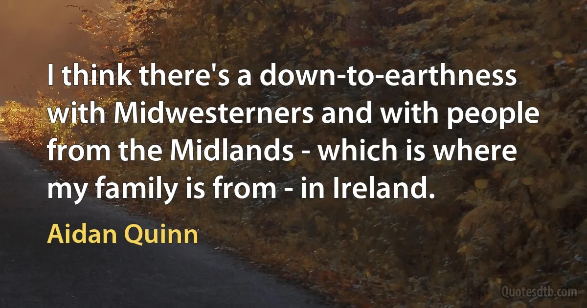 I think there's a down-to-earthness with Midwesterners and with people from the Midlands - which is where my family is from - in Ireland. (Aidan Quinn)