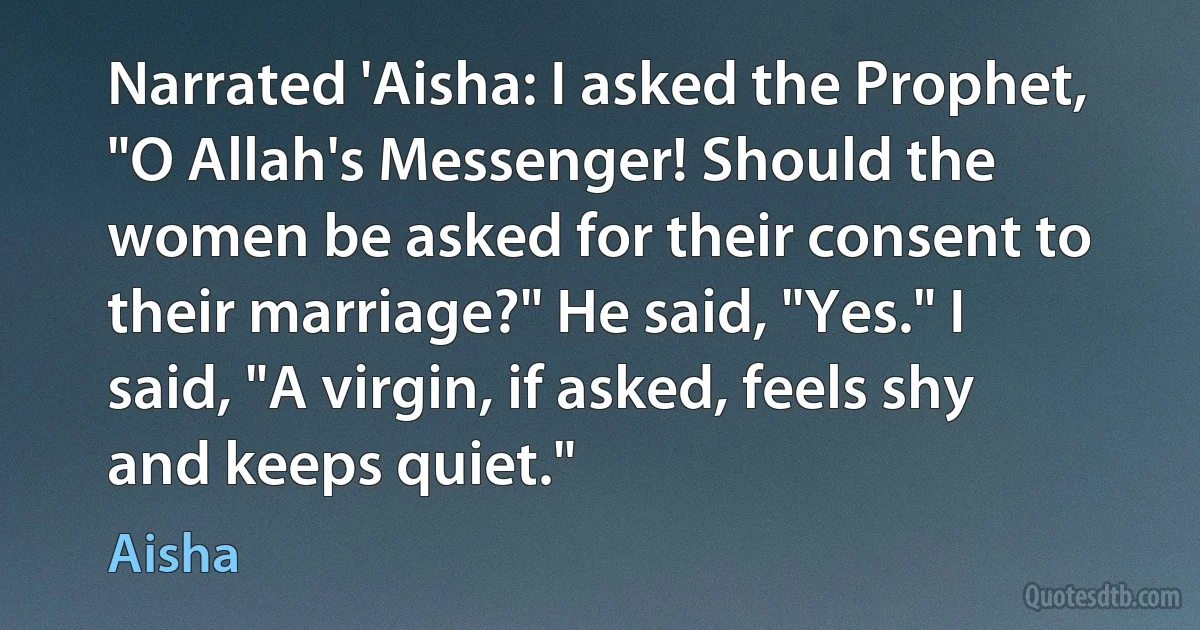 Narrated 'Aisha: I asked the Prophet, "O Allah's Messenger! Should the women be asked for their consent to their marriage?" He said, "Yes." I said, "A virgin, if asked, feels shy and keeps quiet." (Aisha)