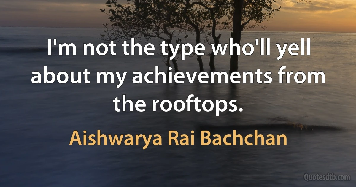 I'm not the type who'll yell about my achievements from the rooftops. (Aishwarya Rai Bachchan)