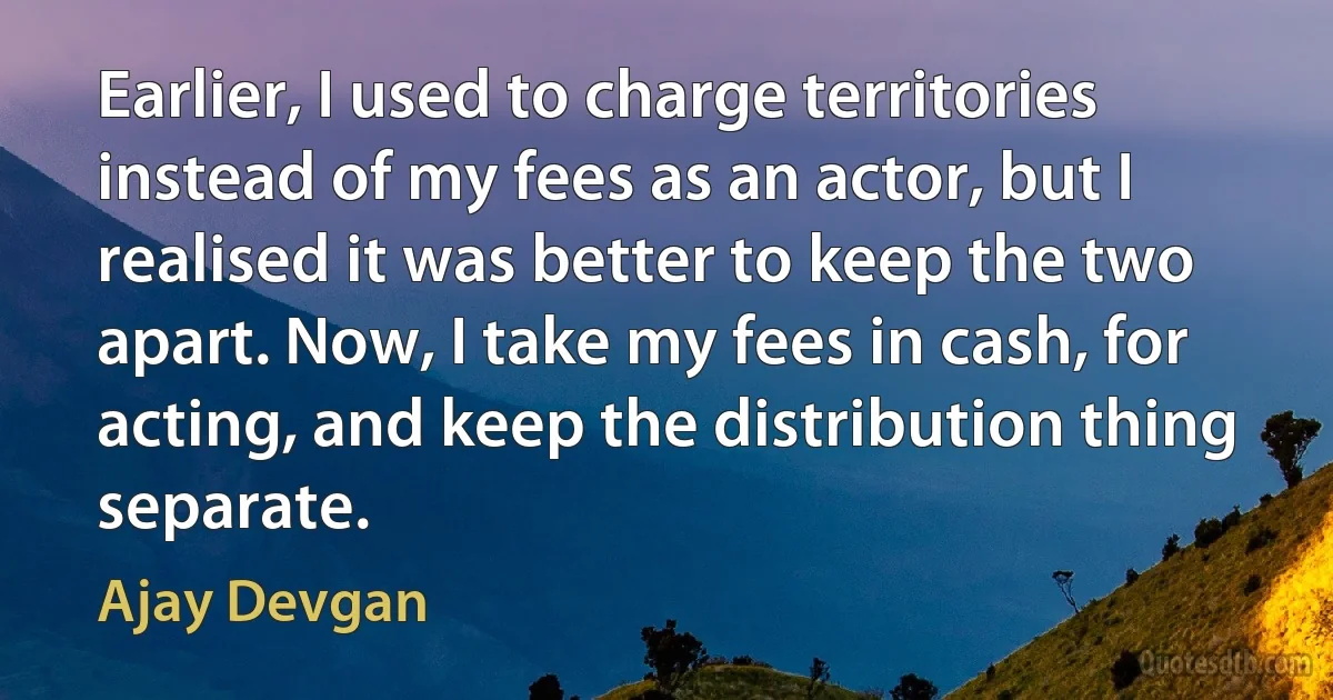 Earlier, I used to charge territories instead of my fees as an actor, but I realised it was better to keep the two apart. Now, I take my fees in cash, for acting, and keep the distribution thing separate. (Ajay Devgan)