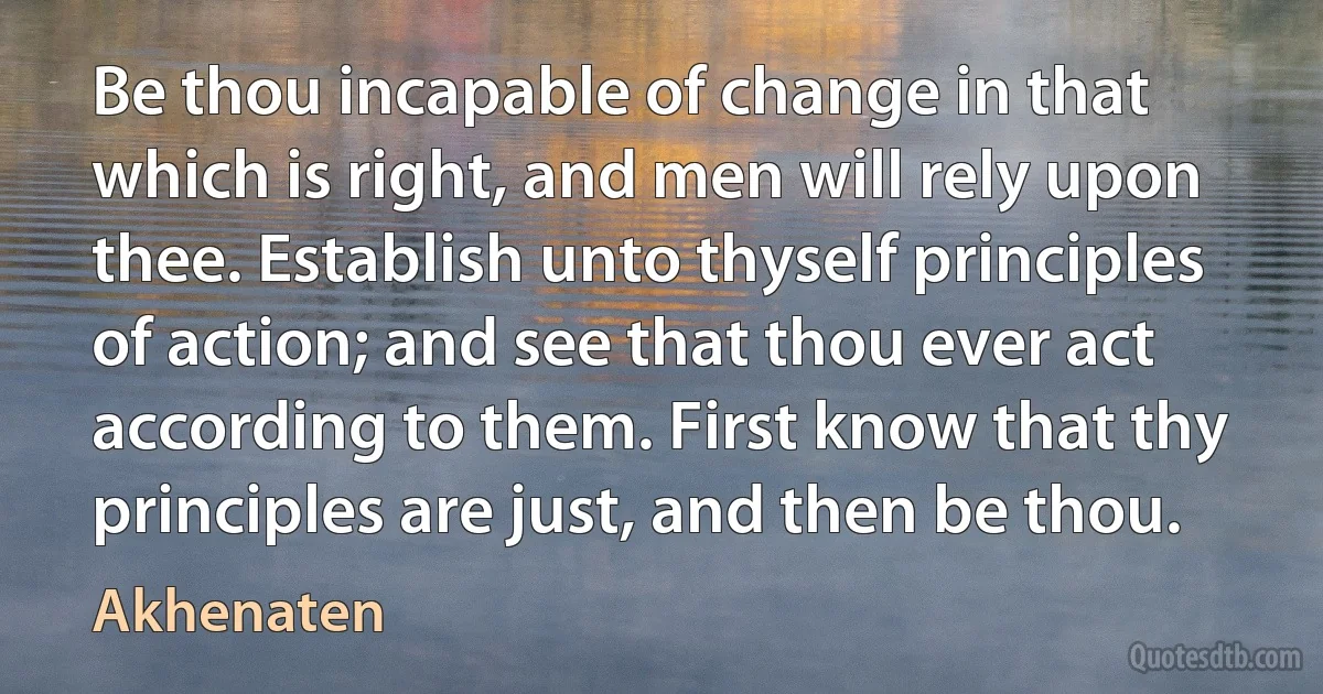 Be thou incapable of change in that which is right, and men will rely upon thee. Establish unto thyself principles of action; and see that thou ever act according to them. First know that thy principles are just, and then be thou. (Akhenaten)