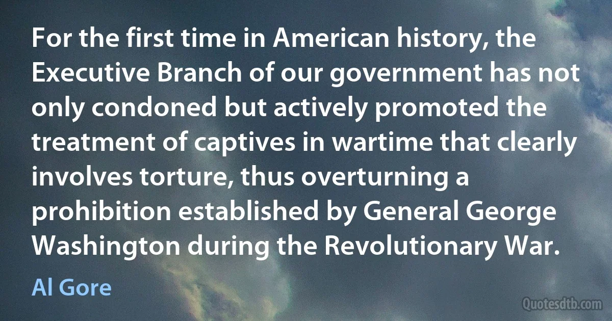 For the first time in American history, the Executive Branch of our government has not only condoned but actively promoted the treatment of captives in wartime that clearly involves torture, thus overturning a prohibition established by General George Washington during the Revolutionary War. (Al Gore)