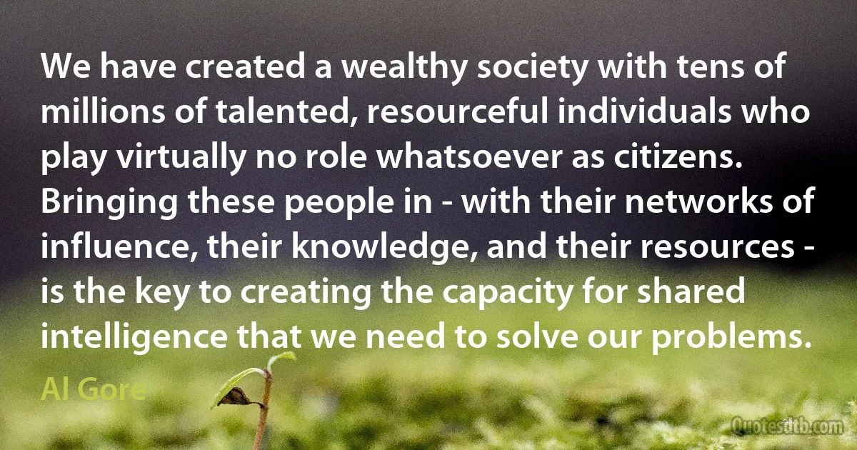 We have created a wealthy society with tens of millions of talented, resourceful individuals who play virtually no role whatsoever as citizens. Bringing these people in - with their networks of influence, their knowledge, and their resources - is the key to creating the capacity for shared intelligence that we need to solve our problems. (Al Gore)