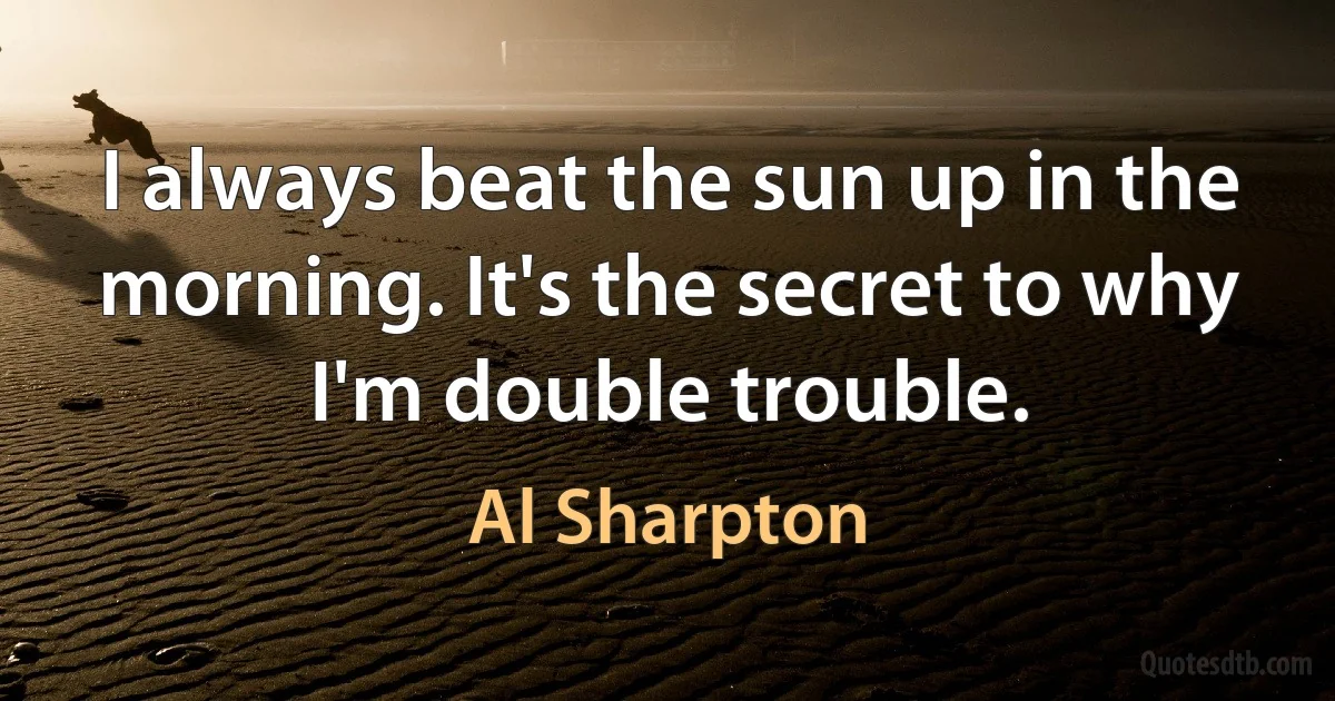 I always beat the sun up in the morning. It's the secret to why I'm double trouble. (Al Sharpton)