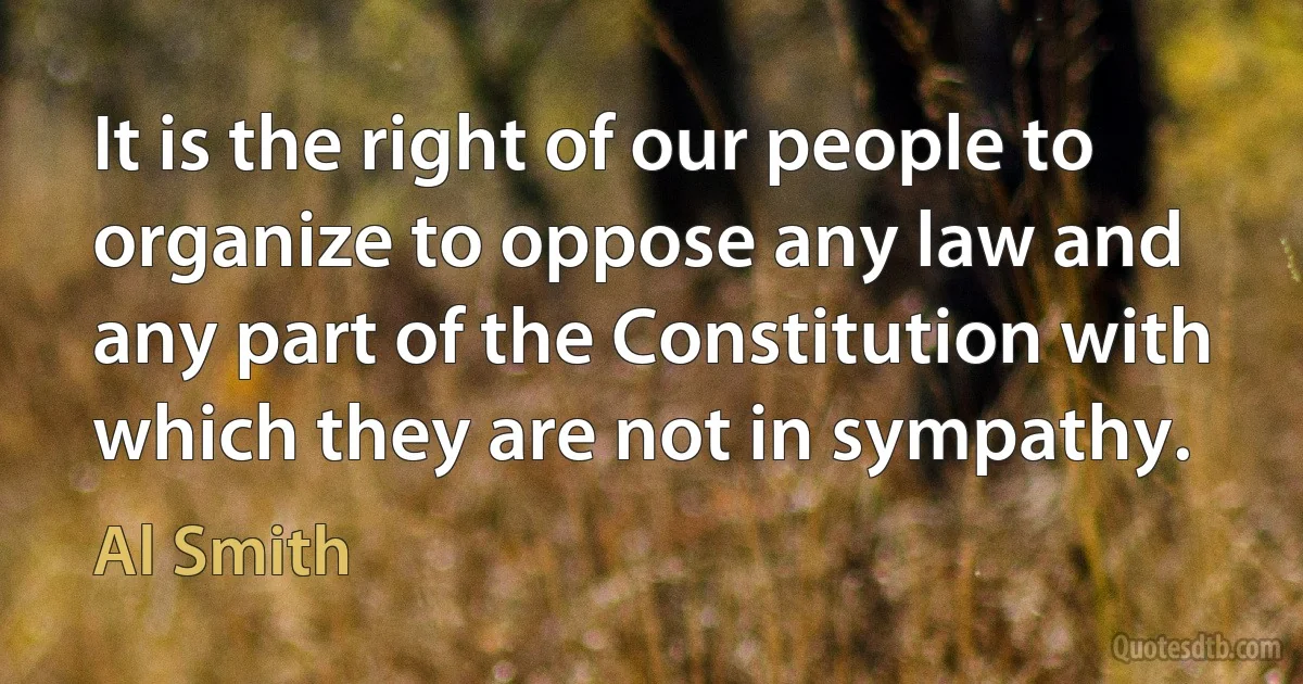 It is the right of our people to organize to oppose any law and any part of the Constitution with which they are not in sympathy. (Al Smith)