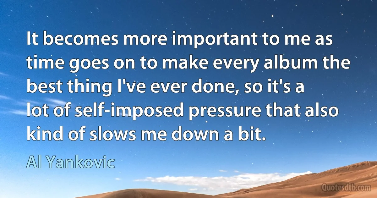 It becomes more important to me as time goes on to make every album the best thing I've ever done, so it's a lot of self-imposed pressure that also kind of slows me down a bit. (Al Yankovic)