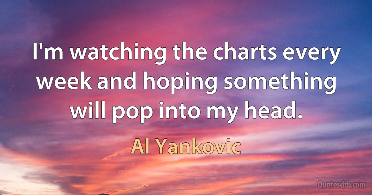 I'm watching the charts every week and hoping something will pop into my head. (Al Yankovic)