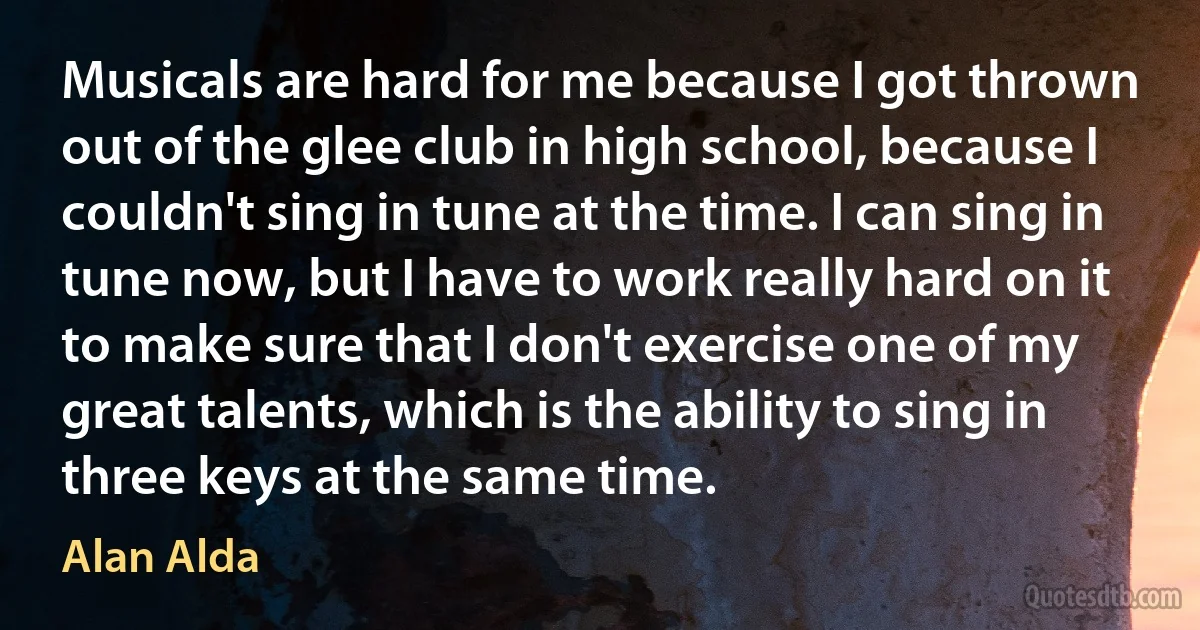 Musicals are hard for me because I got thrown out of the glee club in high school, because I couldn't sing in tune at the time. I can sing in tune now, but I have to work really hard on it to make sure that I don't exercise one of my great talents, which is the ability to sing in three keys at the same time. (Alan Alda)