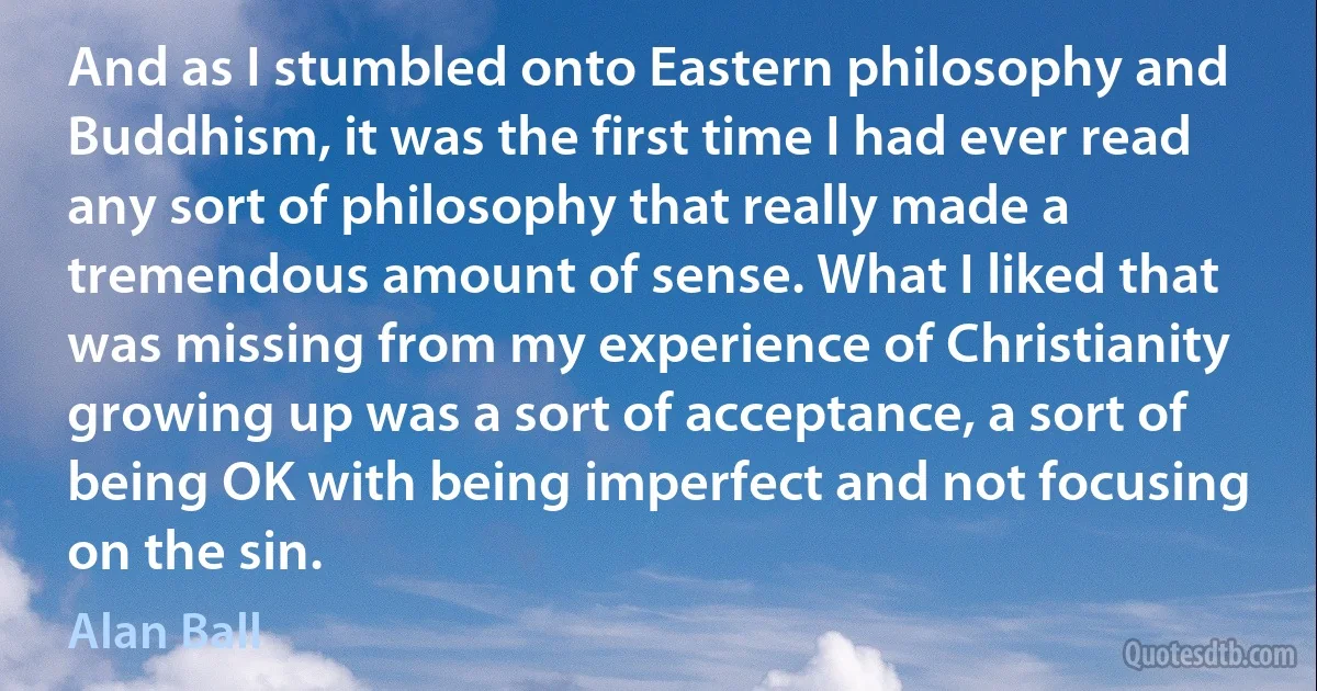 And as I stumbled onto Eastern philosophy and Buddhism, it was the first time I had ever read any sort of philosophy that really made a tremendous amount of sense. What I liked that was missing from my experience of Christianity growing up was a sort of acceptance, a sort of being OK with being imperfect and not focusing on the sin. (Alan Ball)