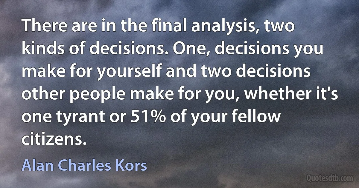 There are in the final analysis, two kinds of decisions. One, decisions you make for yourself and two decisions other people make for you, whether it's one tyrant or 51% of your fellow citizens. (Alan Charles Kors)