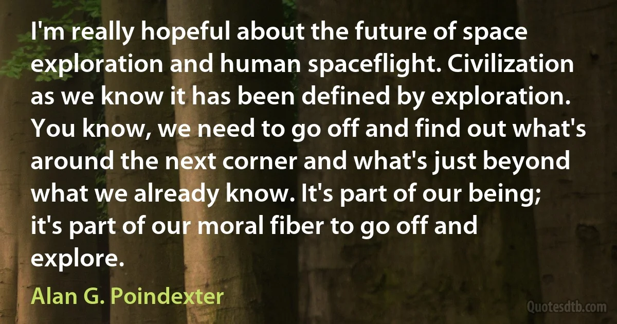 I'm really hopeful about the future of space exploration and human spaceflight. Civilization as we know it has been defined by exploration. You know, we need to go off and find out what's around the next corner and what's just beyond what we already know. It's part of our being; it's part of our moral fiber to go off and explore. (Alan G. Poindexter)