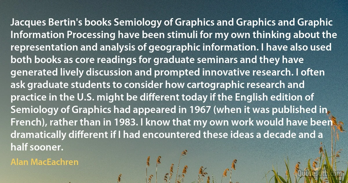 Jacques Bertin's books Semiology of Graphics and Graphics and Graphic Information Processing have been stimuli for my own thinking about the representation and analysis of geographic information. I have also used both books as core readings for graduate seminars and they have generated lively discussion and prompted innovative research. I often ask graduate students to consider how cartographic research and practice in the U.S. might be different today if the English edition of Semiology of Graphics had appeared in 1967 (when it was published in French), rather than in 1983. I know that my own work would have been dramatically different if I had encountered these ideas a decade and a half sooner. (Alan MacEachren)