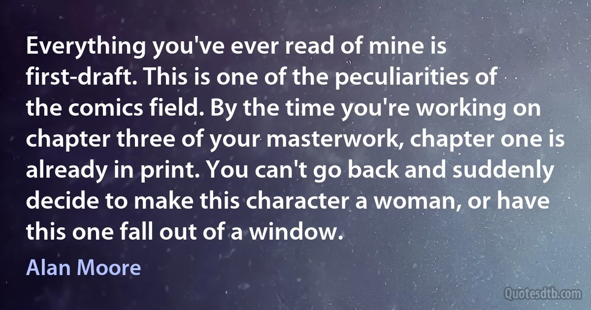 Everything you've ever read of mine is first-draft. This is one of the peculiarities of the comics field. By the time you're working on chapter three of your masterwork, chapter one is already in print. You can't go back and suddenly decide to make this character a woman, or have this one fall out of a window. (Alan Moore)