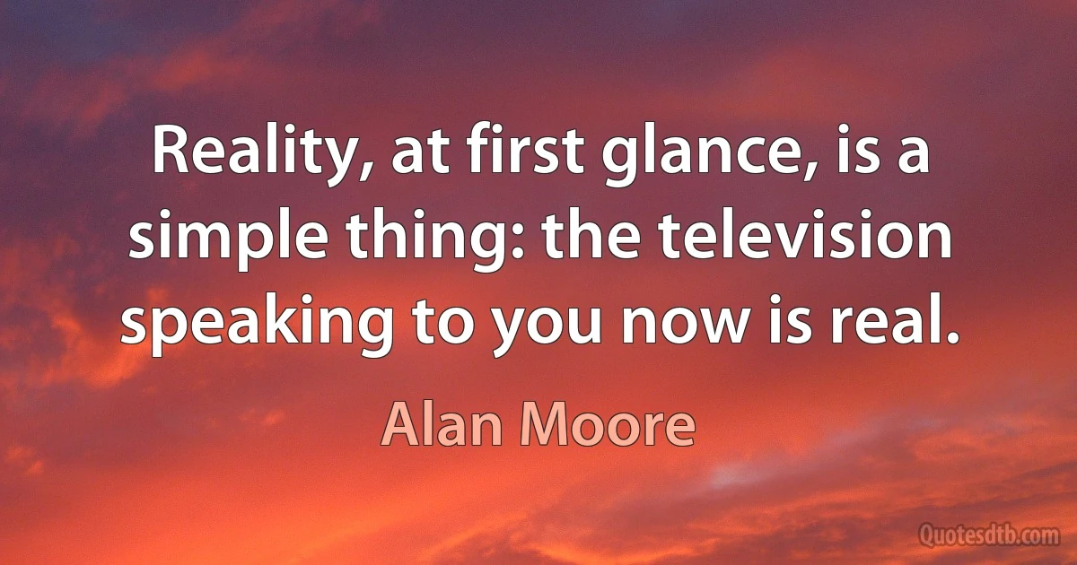 Reality, at first glance, is a simple thing: the television speaking to you now is real. (Alan Moore)