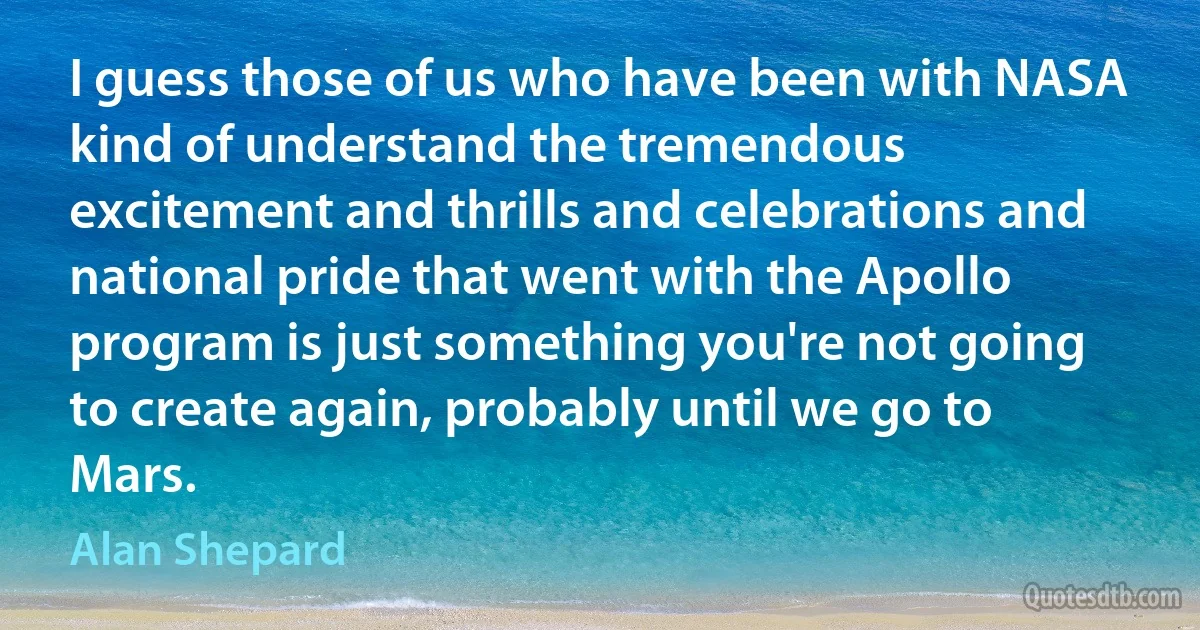 I guess those of us who have been with NASA kind of understand the tremendous excitement and thrills and celebrations and national pride that went with the Apollo program is just something you're not going to create again, probably until we go to Mars. (Alan Shepard)