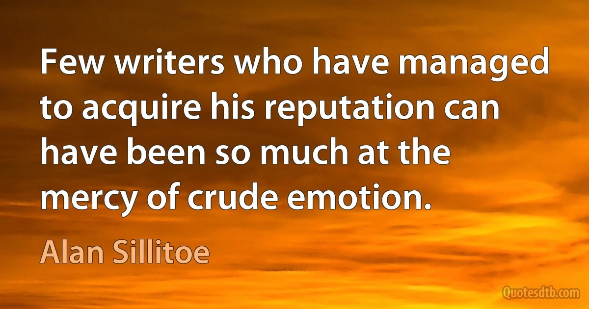 Few writers who have managed to acquire his reputation can have been so much at the mercy of crude emotion. (Alan Sillitoe)