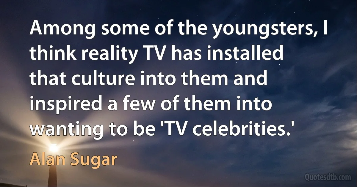 Among some of the youngsters, I think reality TV has installed that culture into them and inspired a few of them into wanting to be 'TV celebrities.' (Alan Sugar)