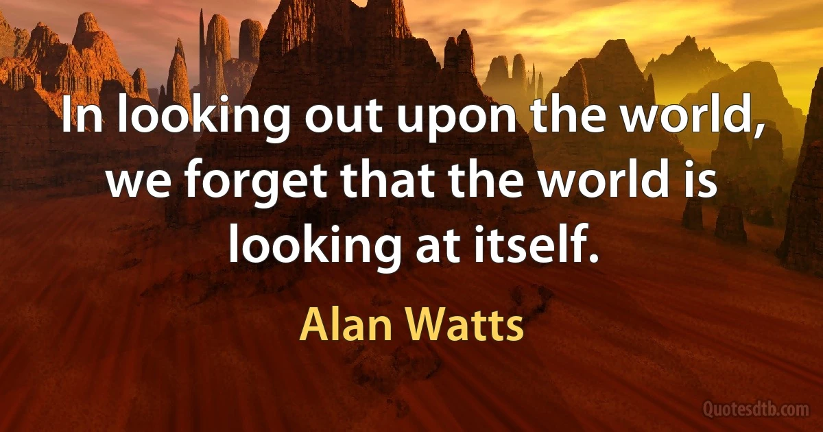 In looking out upon the world, we forget that the world is looking at itself. (Alan Watts)