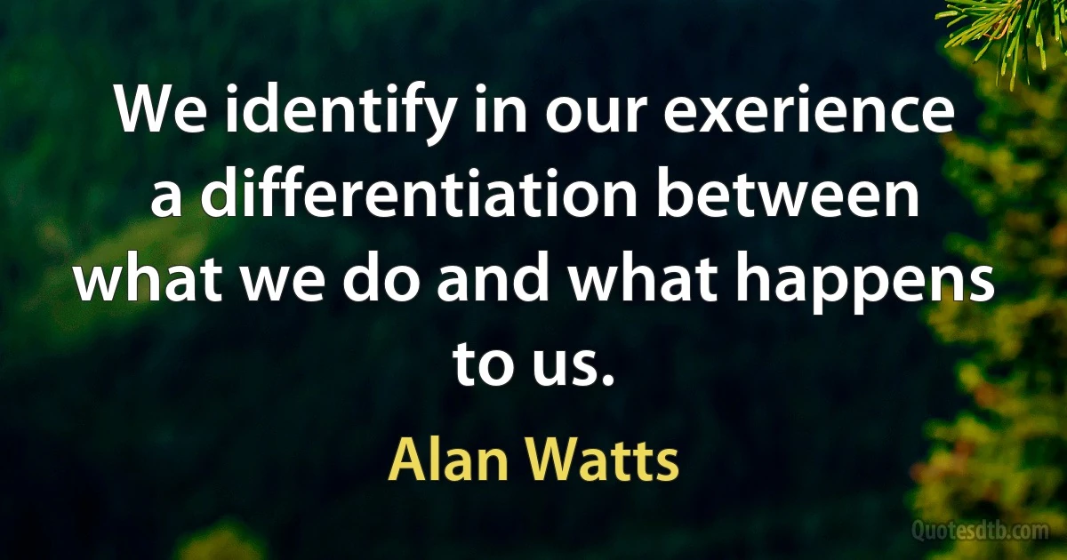 We identify in our exerience a differentiation between what we do and what happens to us. (Alan Watts)