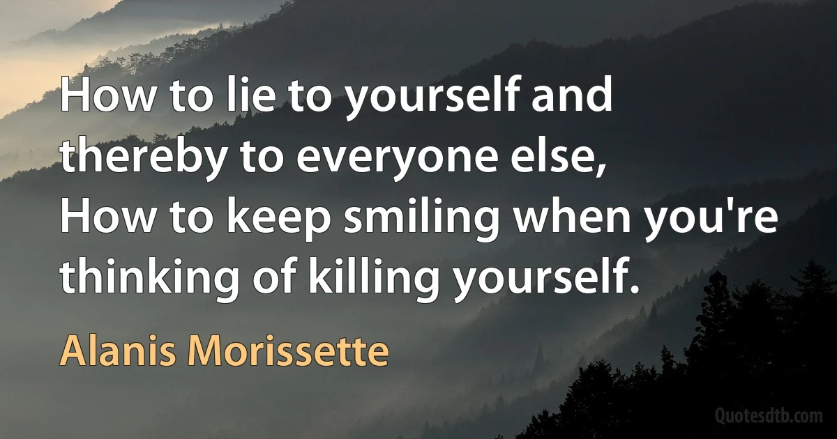 How to lie to yourself and thereby to everyone else,
How to keep smiling when you're thinking of killing yourself. (Alanis Morissette)