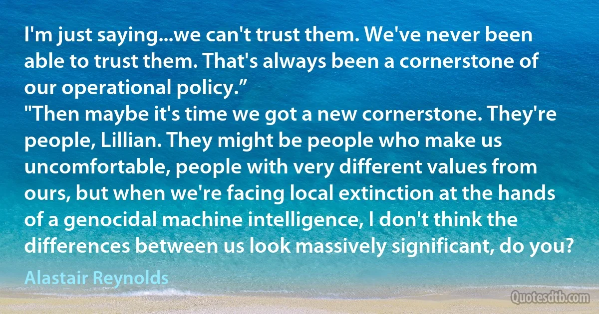 I'm just saying...we can't trust them. We've never been able to trust them. That's always been a cornerstone of our operational policy.”
"Then maybe it's time we got a new cornerstone. They're people, Lillian. They might be people who make us uncomfortable, people with very different values from ours, but when we're facing local extinction at the hands of a genocidal machine intelligence, I don't think the differences between us look massively significant, do you? (Alastair Reynolds)