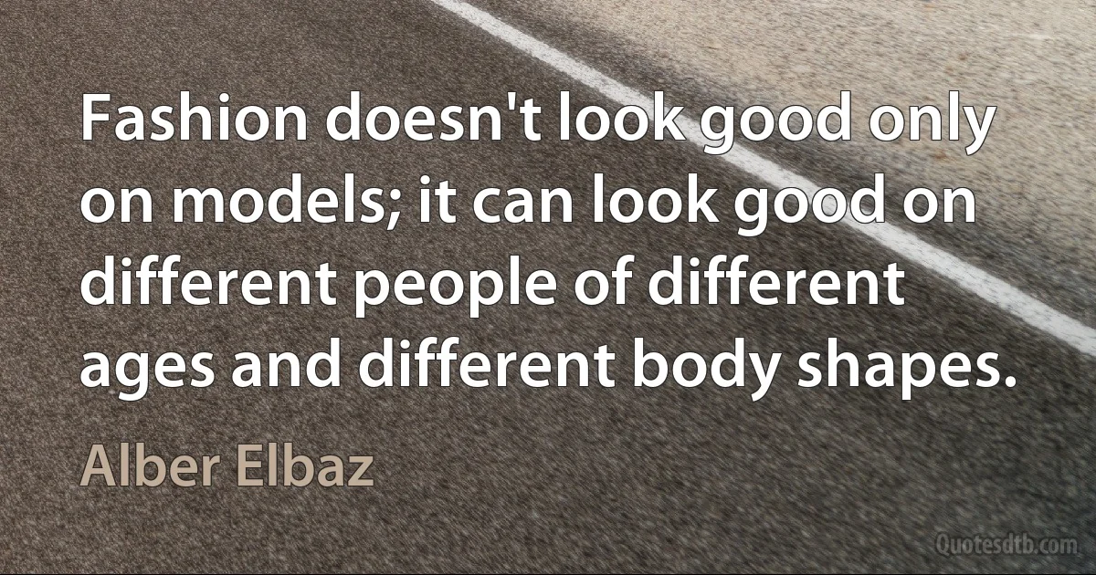 Fashion doesn't look good only on models; it can look good on different people of different ages and different body shapes. (Alber Elbaz)