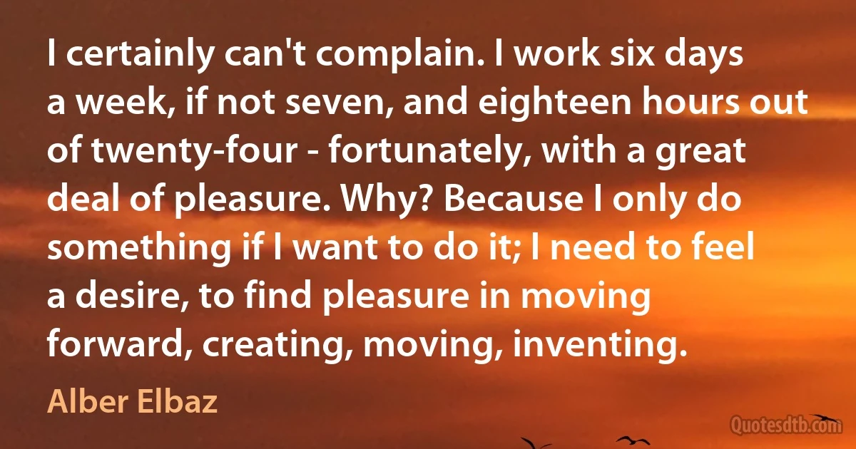 I certainly can't complain. I work six days a week, if not seven, and eighteen hours out of twenty-four - fortunately, with a great deal of pleasure. Why? Because I only do something if I want to do it; I need to feel a desire, to find pleasure in moving forward, creating, moving, inventing. (Alber Elbaz)