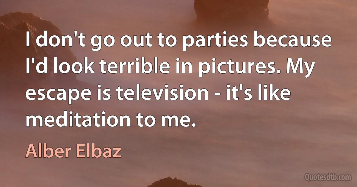 I don't go out to parties because I'd look terrible in pictures. My escape is television - it's like meditation to me. (Alber Elbaz)