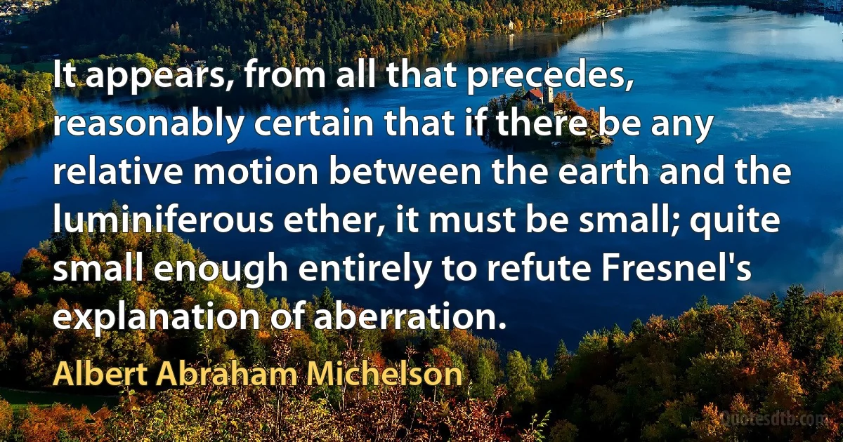 It appears, from all that precedes, reasonably certain that if there be any relative motion between the earth and the luminiferous ether, it must be small; quite small enough entirely to refute Fresnel's explanation of aberration. (Albert Abraham Michelson)