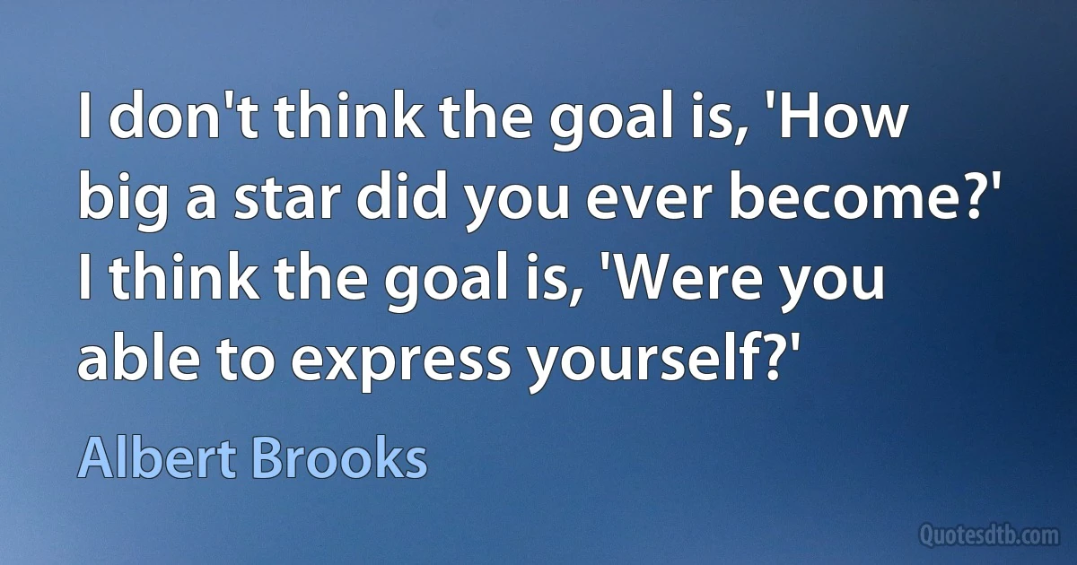 I don't think the goal is, 'How big a star did you ever become?' I think the goal is, 'Were you able to express yourself?' (Albert Brooks)