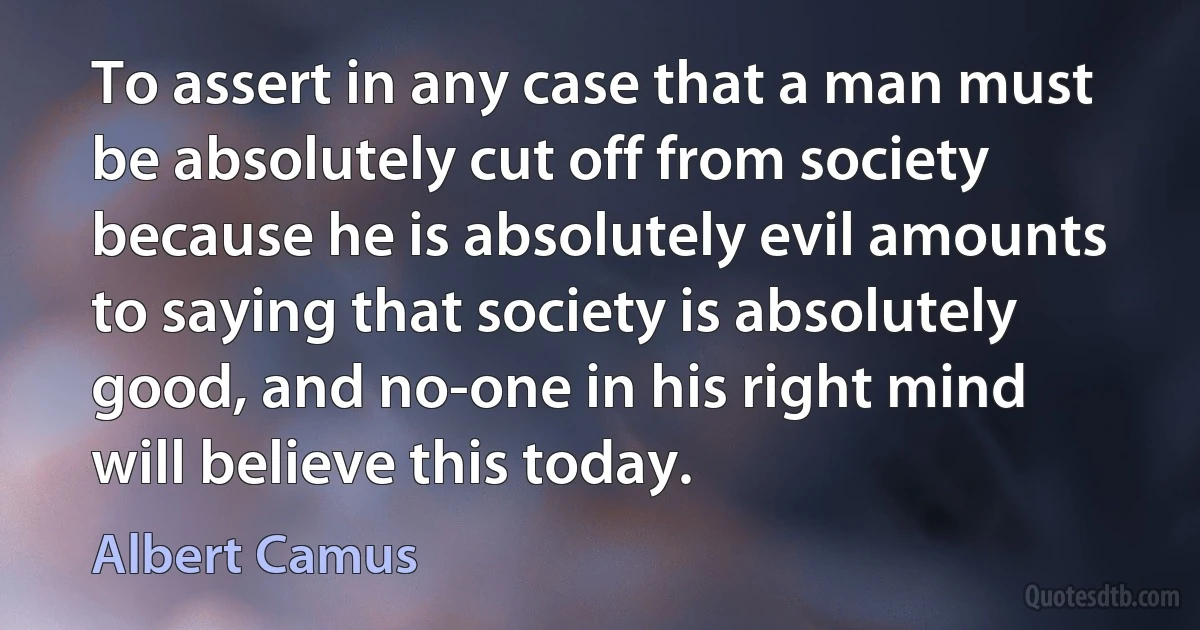 To assert in any case that a man must be absolutely cut off from society because he is absolutely evil amounts to saying that society is absolutely good, and no-one in his right mind will believe this today. (Albert Camus)