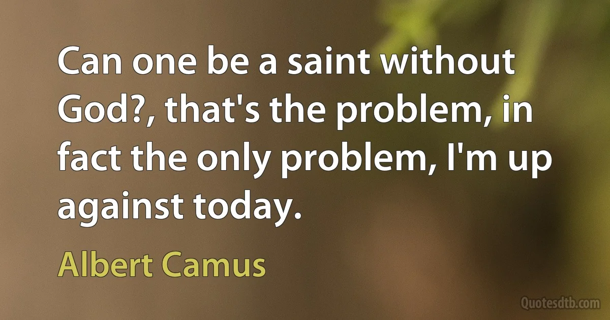 Can one be a saint without God?, that's the problem, in fact the only problem, I'm up against today. (Albert Camus)