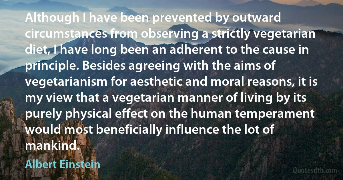 Although I have been prevented by outward circumstances from observing a strictly vegetarian diet, I have long been an adherent to the cause in principle. Besides agreeing with the aims of vegetarianism for aesthetic and moral reasons, it is my view that a vegetarian manner of living by its purely physical effect on the human temperament would most beneficially influence the lot of mankind. (Albert Einstein)