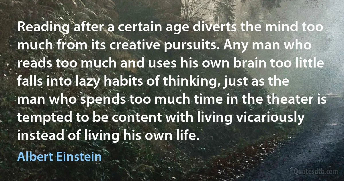 Reading after a certain age diverts the mind too much from its creative pursuits. Any man who reads too much and uses his own brain too little falls into lazy habits of thinking, just as the man who spends too much time in the theater is tempted to be content with living vicariously instead of living his own life. (Albert Einstein)