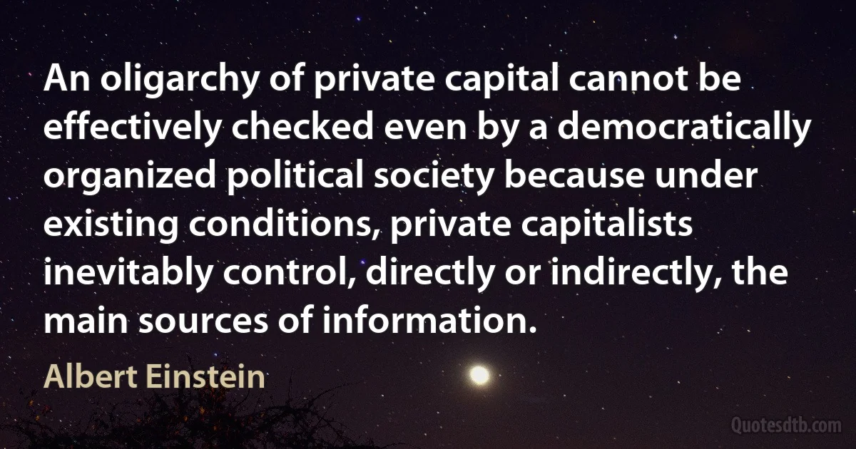 An oligarchy of private capital cannot be effectively checked even by a democratically organized political society because under existing conditions, private capitalists inevitably control, directly or indirectly, the main sources of information. (Albert Einstein)