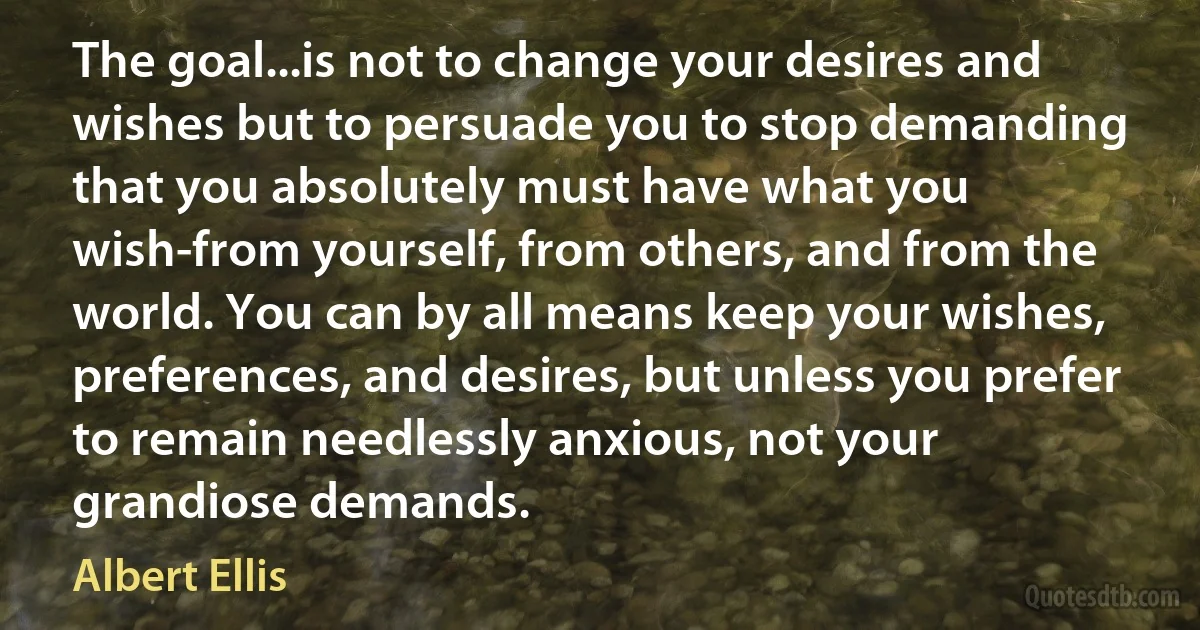 The goal...is not to change your desires and wishes but to persuade you to stop demanding that you absolutely must have what you wish-from yourself, from others, and from the world. You can by all means keep your wishes, preferences, and desires, but unless you prefer to remain needlessly anxious, not your grandiose demands. (Albert Ellis)