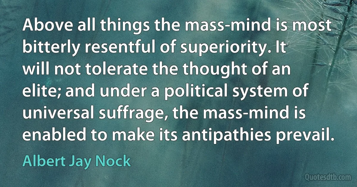 Above all things the mass-mind is most bitterly resentful of superiority. It will not tolerate the thought of an elite; and under a political system of universal suffrage, the mass-mind is enabled to make its antipathies prevail. (Albert Jay Nock)