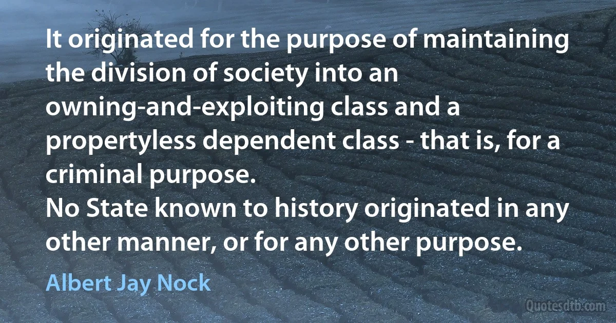 It originated for the purpose of maintaining the division of society into an owning-and-exploiting class and a propertyless dependent class - that is, for a criminal purpose.
No State known to history originated in any other manner, or for any other purpose. (Albert Jay Nock)