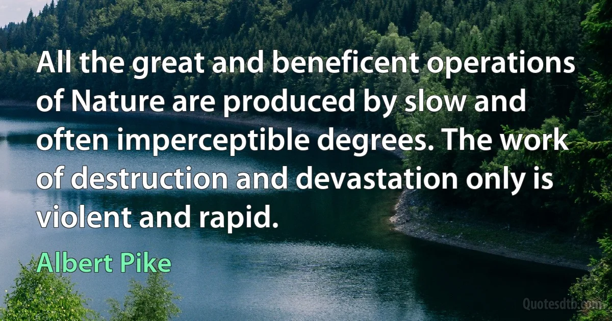 All the great and beneficent operations of Nature are produced by slow and often imperceptible degrees. The work of destruction and devastation only is violent and rapid. (Albert Pike)