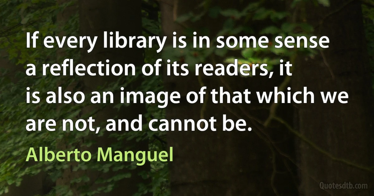 If every library is in some sense a reflection of its readers, it is also an image of that which we are not, and cannot be. (Alberto Manguel)