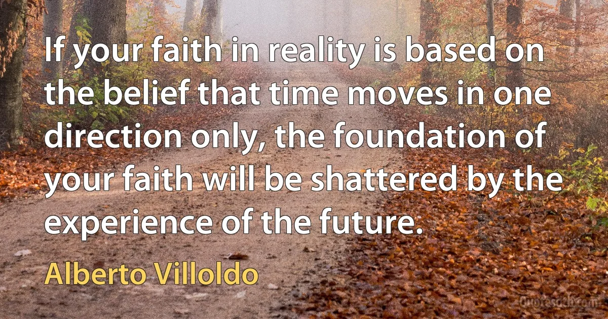 If your faith in reality is based on the belief that time moves in one direction only, the foundation of your faith will be shattered by the experience of the future. (Alberto Villoldo)