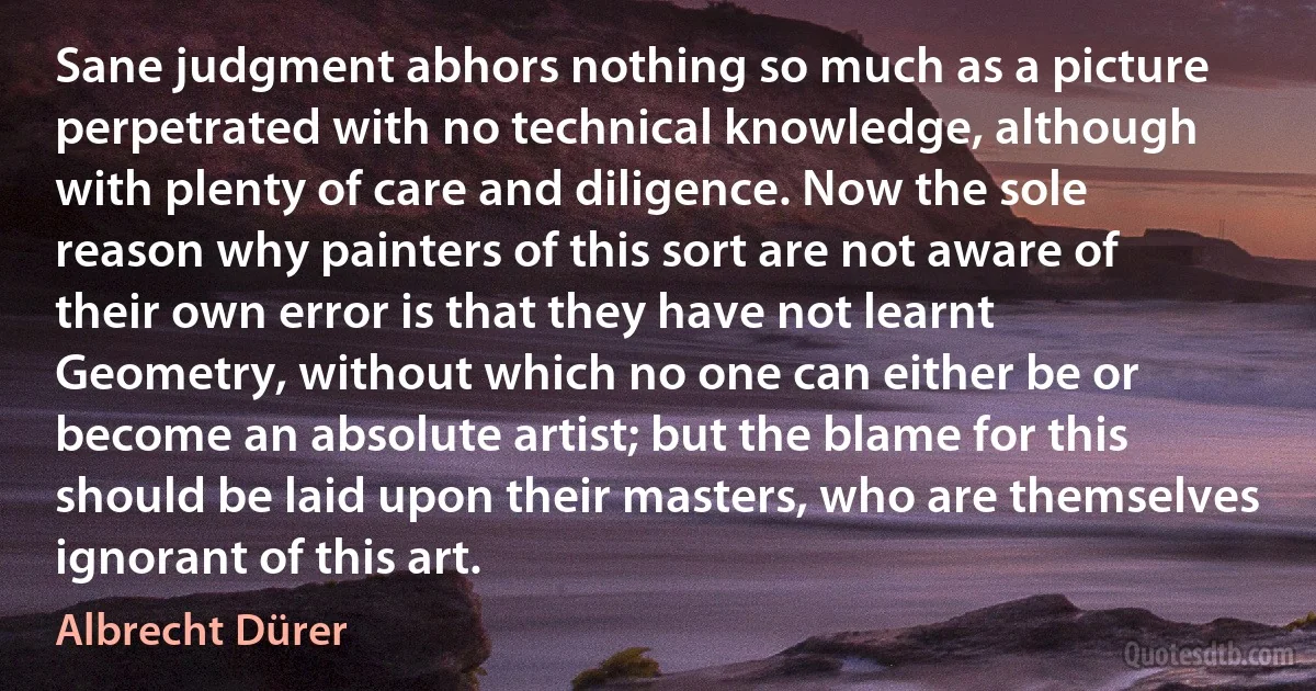 Sane judgment abhors nothing so much as a picture perpetrated with no technical knowledge, although with plenty of care and diligence. Now the sole reason why painters of this sort are not aware of their own error is that they have not learnt Geometry, without which no one can either be or become an absolute artist; but the blame for this should be laid upon their masters, who are themselves ignorant of this art. (Albrecht Dürer)