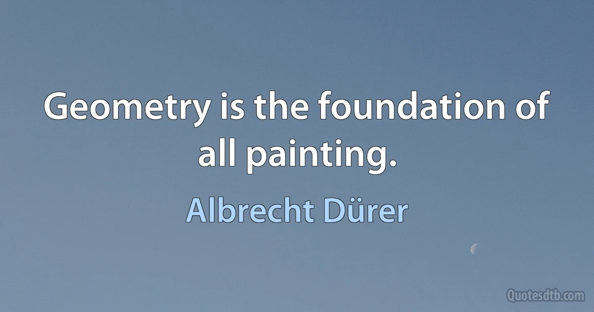 Geometry is the foundation of all painting. (Albrecht Dürer)